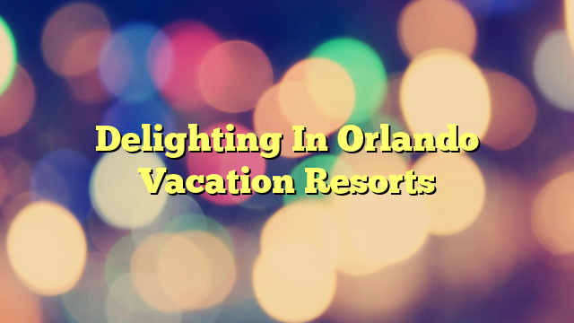Delighting In Orlando Vacation Resorts