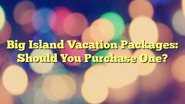 Big Island Vacation Packages: Should You Purchase One?