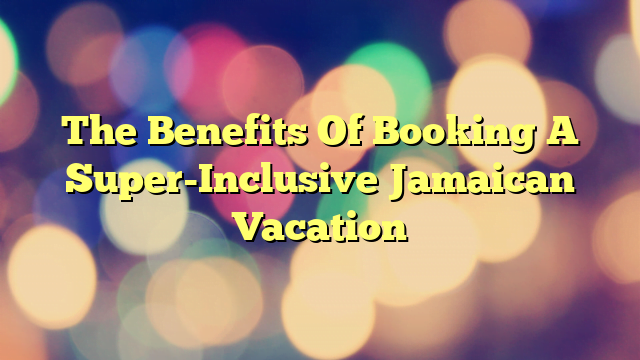 The Benefits Of Booking A Super-Inclusive Jamaican Vacation